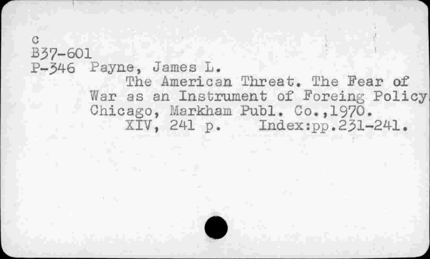 ﻿BJ7-6O1
P-346 Payne, James L.
The American Threat. The Fear of War as an Instrument of Foreing Policy Chicago, Markham Pub1. Co.,1970.
XIV, 241 p.	Ind.ex :pp. 231-241.